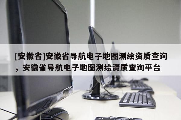 [安徽省]安徽省导航电子地图测绘资质查询，安徽省导航电子地图测绘资质查询平台