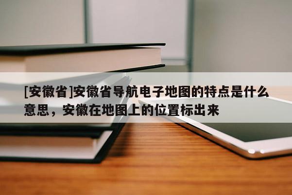 [安徽省]安徽省导航电子地图的特点是什么意思，安徽在地图上的位置标出来