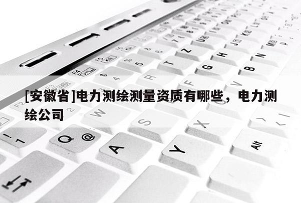 [安徽省]电力测绘测量资质有哪些，电力测绘公司