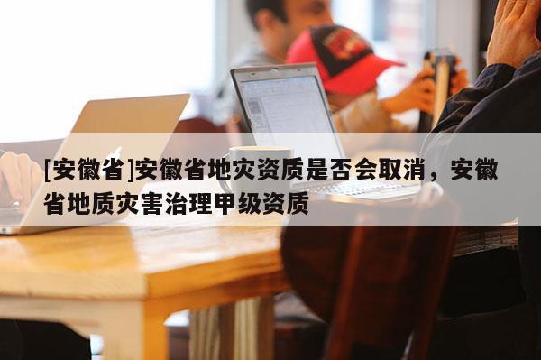 [安徽省]安徽省地灾资质是否会取消，安徽省地质灾害治理甲级资质