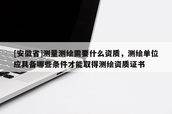 [安徽省]测量测绘需要什么资质，测绘单位应具备哪些条件才能取得测绘资质证书