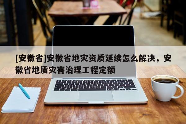 [安徽省]安徽省地灾资质延续怎么解决，安徽省地质灾害治理工程定额