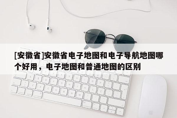[安徽省]安徽省电子地图和电子导航地图哪个好用，电子地图和普通地图的区别