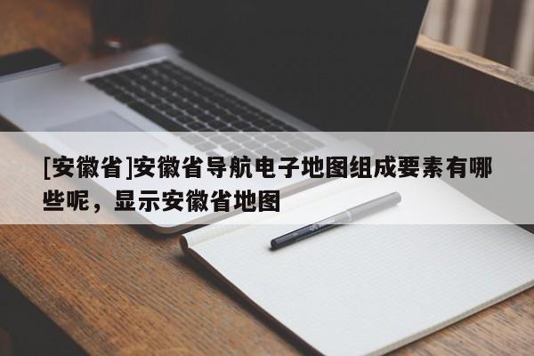 [安徽省]安徽省导航电子地图组成要素有哪些呢，显示安徽省地图