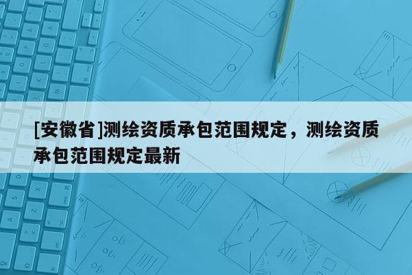 [安徽省]测绘资质承包范围规定，测绘资质承包范围规定最新