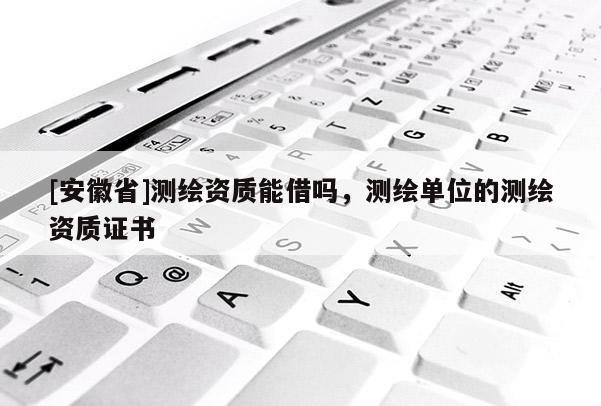 [安徽省]测绘资质能借吗，测绘单位的测绘资质证书