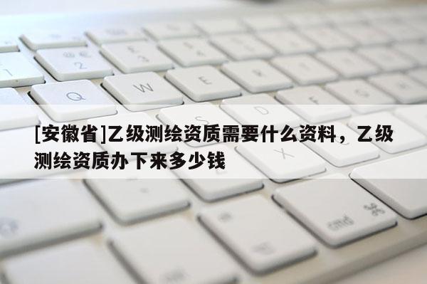 [安徽省]乙级测绘资质需要什么资料，乙级测绘资质办下来多少钱