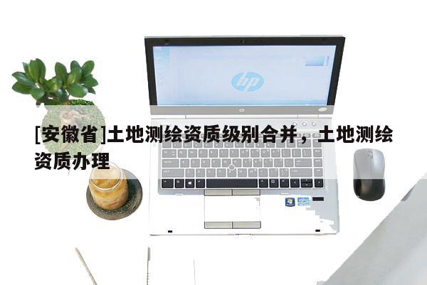 [安徽省]土地测绘资质级别合并，土地测绘资质办理