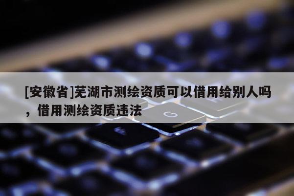 [安徽省]芜湖市测绘资质可以借用给别人吗，借用测绘资质违法